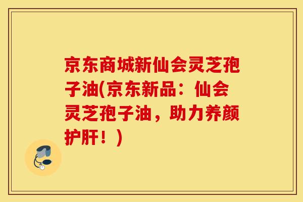京东商城新仙会灵芝孢子油(京东新品：仙会灵芝孢子油，助力养颜护肝！)