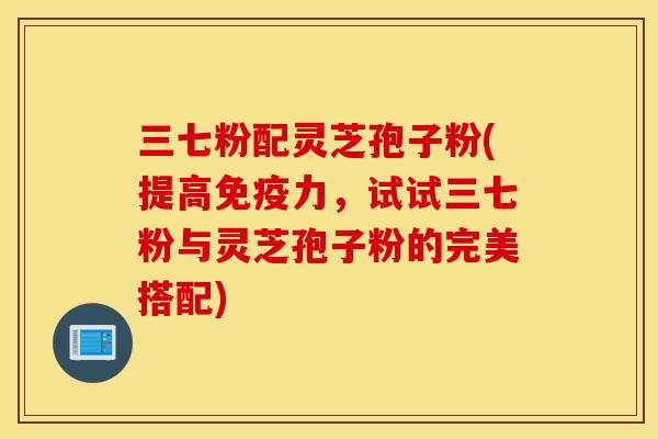 三七粉配灵芝孢子粉(提高免疫力，试试三七粉与灵芝孢子粉的完美搭配)