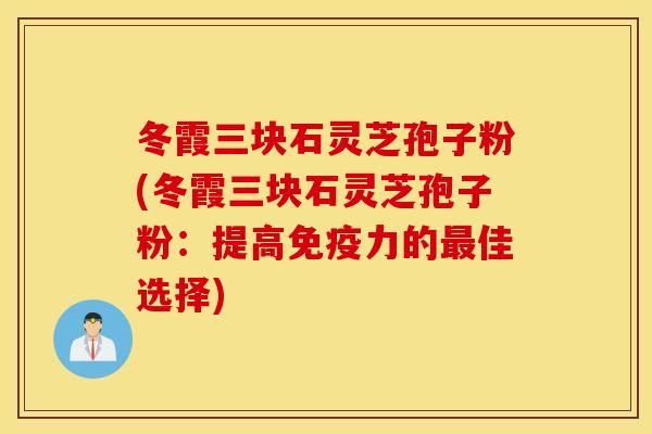 冬霞三块石灵芝孢子粉(冬霞三块石灵芝孢子粉：提高免疫力的最佳选择)