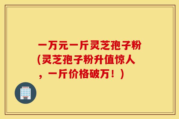 一万元一斤灵芝孢子粉(灵芝孢子粉升值惊人，一斤价格破万！)