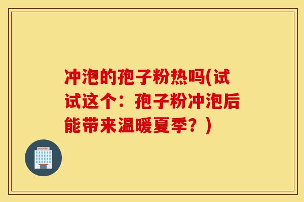 冲泡的孢子粉热吗(试试这个：孢子粉冲泡后能带来温暖夏季？)