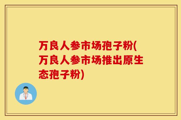 万良人参市场孢子粉(万良人参市场推出原生态孢子粉)