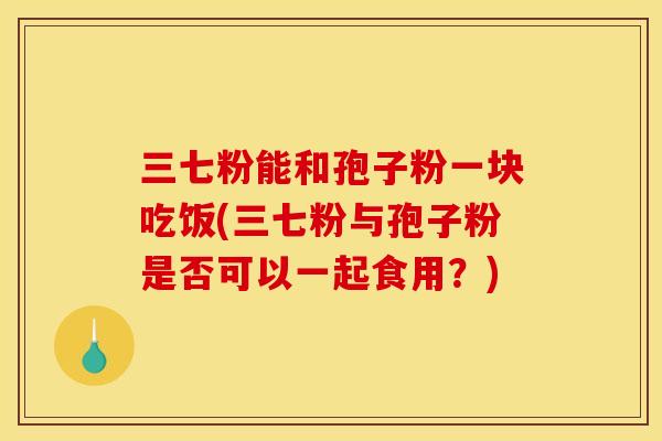三七粉能和孢子粉一块吃饭(三七粉与孢子粉是否可以一起食用？)