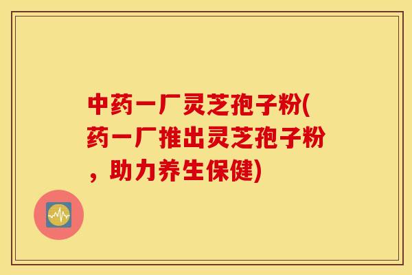 中药一厂灵芝孢子粉(药一厂推出灵芝孢子粉，助力养生保健)