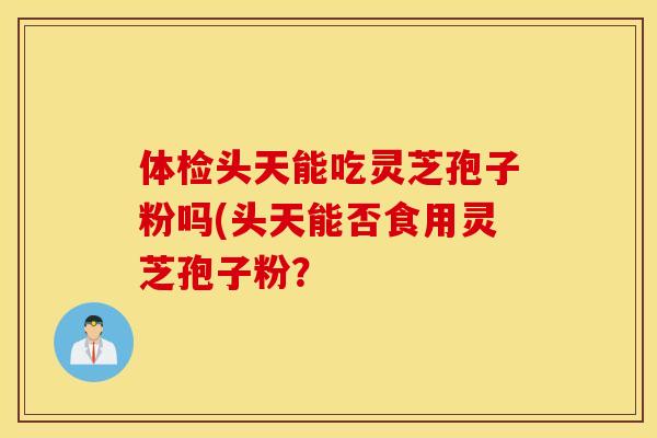 体检头天能吃灵芝孢子粉吗(头天能否食用灵芝孢子粉？