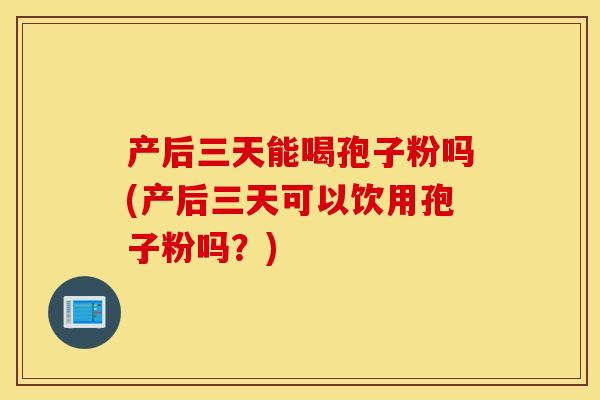 产后三天能喝孢子粉吗(产后三天可以饮用孢子粉吗？)
