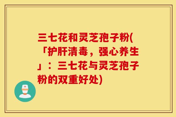 三七花和灵芝孢子粉(「护肝清毒，强心养生」：三七花与灵芝孢子粉的双重好处)