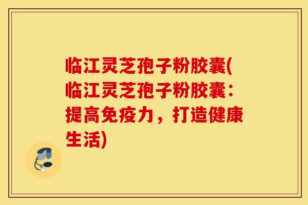 临江灵芝孢子粉胶囊(临江灵芝孢子粉胶囊：提高免疫力，打造健康生活)
