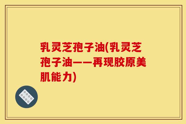 乳灵芝孢子油(乳灵芝孢子油——再现胶原美肌能力)