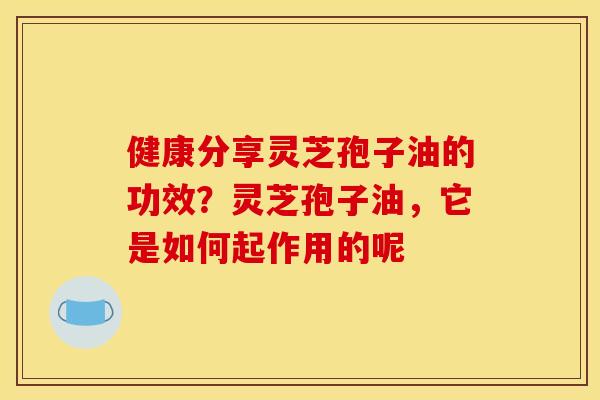健康分享灵芝孢子油的功效？灵芝孢子油，它是如何起作用的呢