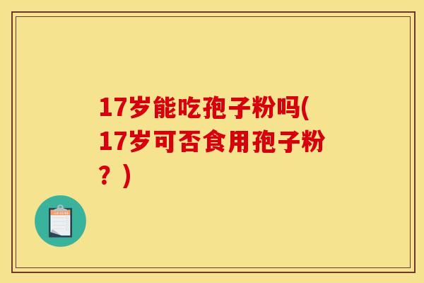 17岁能吃孢子粉吗(17岁可否食用孢子粉？)