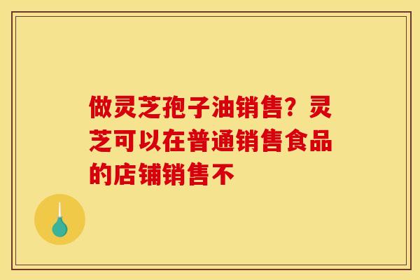 做灵芝孢子油销售？灵芝可以在普通销售食品的店铺销售不
