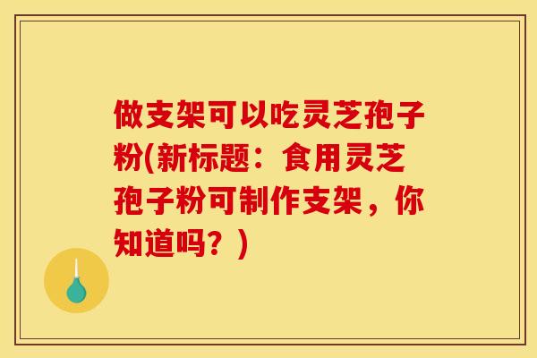 做支架可以吃灵芝孢子粉(新标题：食用灵芝孢子粉可制作支架，你知道吗？)