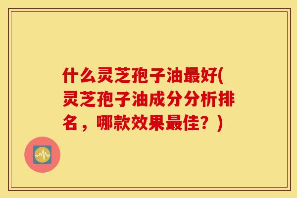 什么灵芝孢子油好(灵芝孢子油成分分析排名，哪款效果佳？)