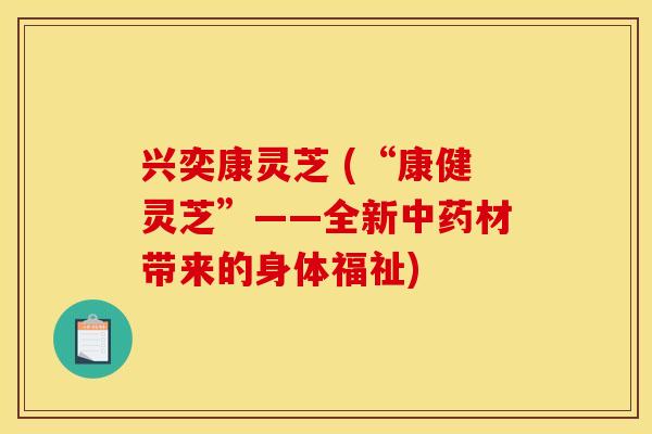 兴奕康灵芝 (“康健灵芝”——全新中药材带来的身体福祉)
