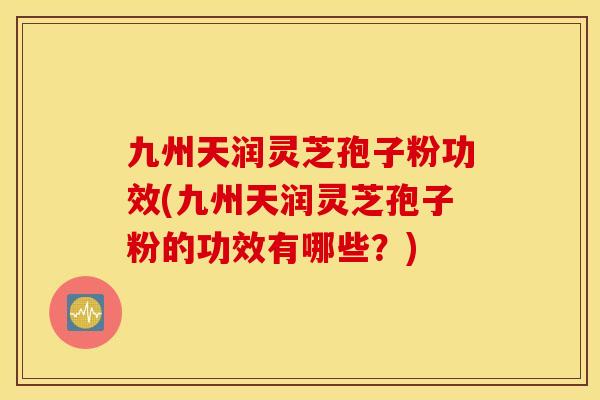 九州天润灵芝孢子粉功效(九州天润灵芝孢子粉的功效有哪些？)