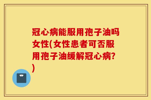 冠心病能服用孢子油吗女性(女性患者可否服用孢子油缓解冠心病？)