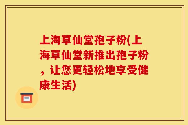 上海草仙堂孢子粉(上海草仙堂新推出孢子粉，让您更轻松地享受健康生活)