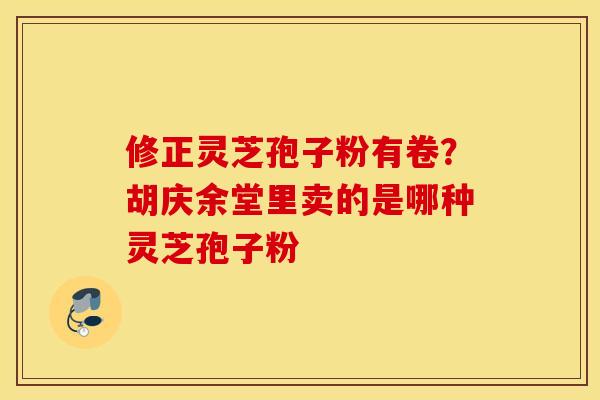 修正灵芝孢子粉有卷？胡庆余堂里卖的是哪种灵芝孢子粉