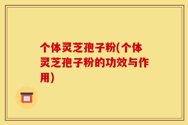 个体灵芝孢子粉(个体灵芝孢子粉的功效与作用)