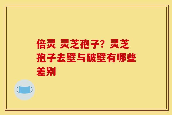 倍灵 灵芝孢子？灵芝孢子去壁与破壁有哪些差别