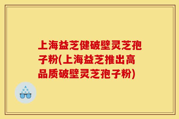 上海益芝健破壁灵芝孢子粉(上海益芝推出高品质破壁灵芝孢子粉)