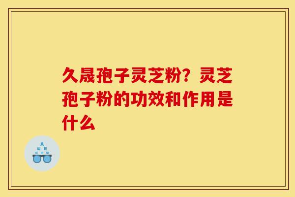 久晟孢子灵芝粉？灵芝孢子粉的功效和作用是什么