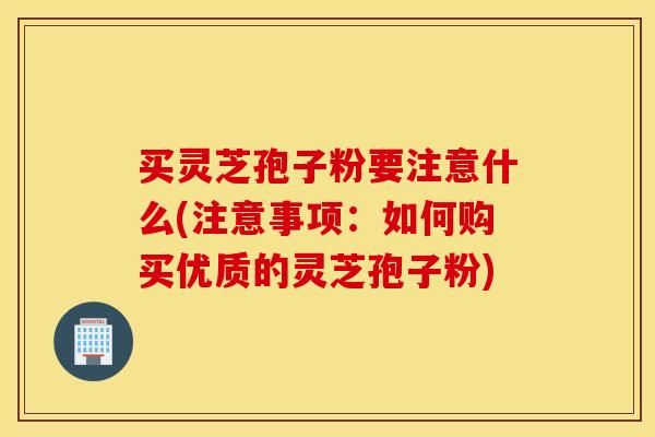 买灵芝孢子粉要注意什么(注意事项：如何购买优质的灵芝孢子粉)