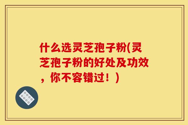 什么选灵芝孢子粉(灵芝孢子粉的好处及功效，你不容错过！)