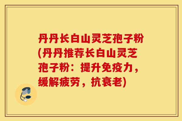 丹丹长白山灵芝孢子粉(丹丹推荐长白山灵芝孢子粉：提升免疫力，缓解疲劳，抗衰老)