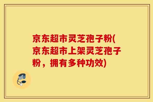 京东超市灵芝孢子粉(京东超市上架灵芝孢子粉，拥有多种功效)