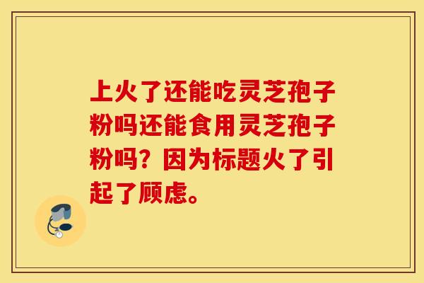 上火了还能吃灵芝孢子粉吗还能食用灵芝孢子粉吗？因为标题火了引起了顾虑。