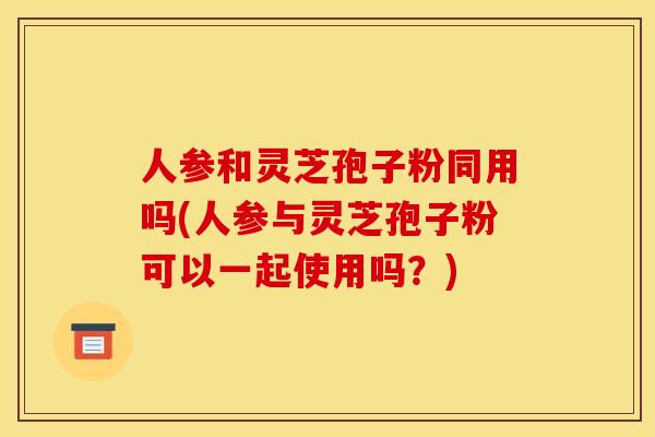 人参和灵芝孢子粉同用吗(人参与灵芝孢子粉可以一起使用吗？)