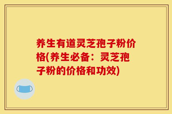 养生有道灵芝孢子粉价格(养生必备：灵芝孢子粉的价格和功效)