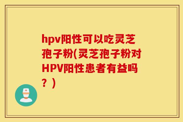 hpv阳性可以吃灵芝孢子粉(灵芝孢子粉对HPV阳性患者有益吗？)