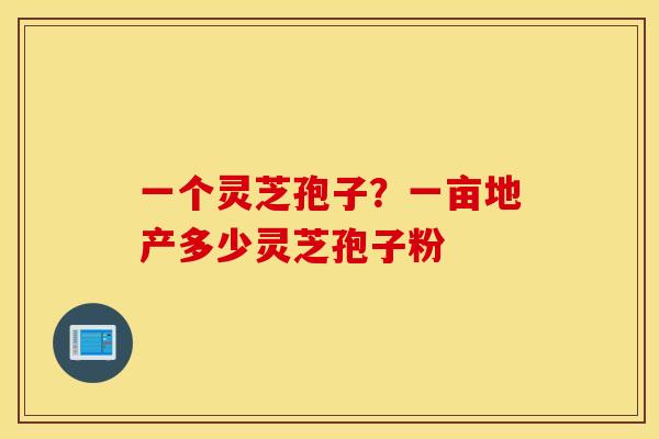 一个灵芝孢子？一亩地产多少灵芝孢子粉