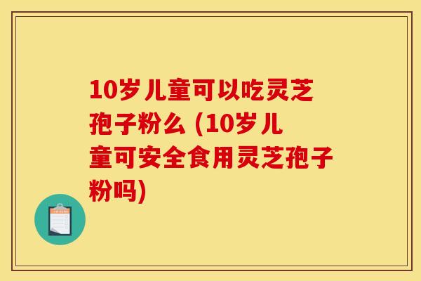 10岁儿童可以吃灵芝孢子粉么 (10岁儿童可安全食用灵芝孢子粉吗)