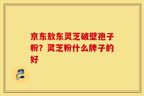 京东敖东灵芝破壁孢子粉？灵芝粉什么牌子的好