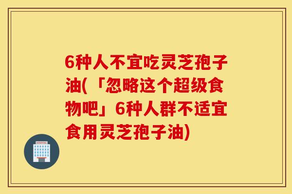 6种人不宜吃灵芝孢子油(「忽略这个超级食物吧」6种人群不适宜食用灵芝孢子油)