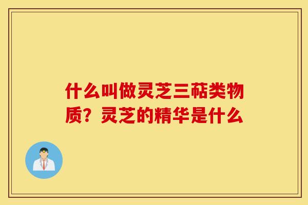 什么叫做灵芝三萜类物质？灵芝的精华是什么