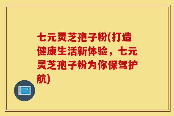 七元灵芝孢子粉(打造健康生活新体验，七元灵芝孢子粉为你保驾护航)