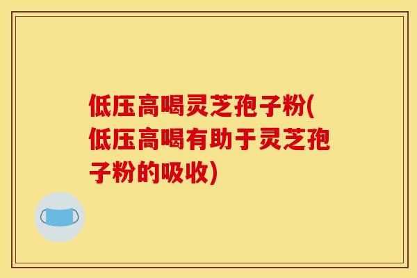 低压高喝灵芝孢子粉(低压高喝有助于灵芝孢子粉的吸收)