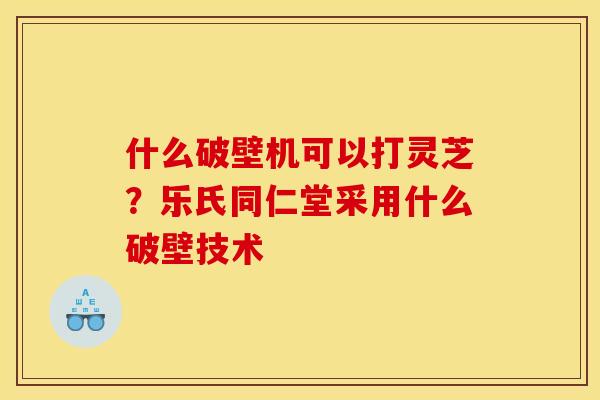 什么破壁机可以打灵芝？乐氏同仁堂采用什么破壁技术