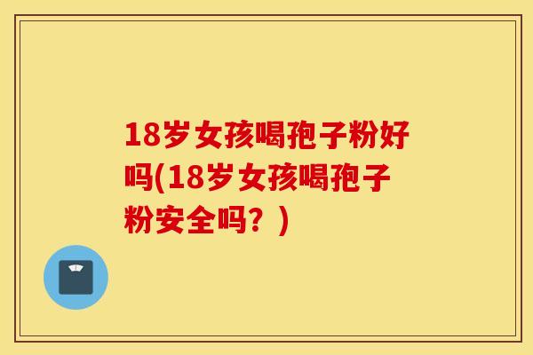 18岁女孩喝孢子粉好吗(18岁女孩喝孢子粉安全吗？)