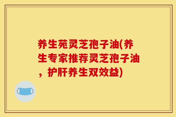 养生苑灵芝孢子油(养生专家推荐灵芝孢子油，护肝养生双效益)