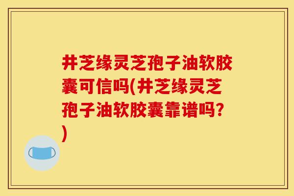 井芝缘灵芝孢子油软胶囊可信吗(井芝缘灵芝孢子油软胶囊靠谱吗？)