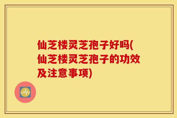 仙芝楼灵芝孢子好吗(仙芝楼灵芝孢子的功效及注意事项)