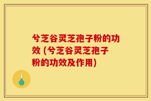 兮芝谷灵芝孢子粉的功效 (兮芝谷灵芝孢子粉的功效及作用)