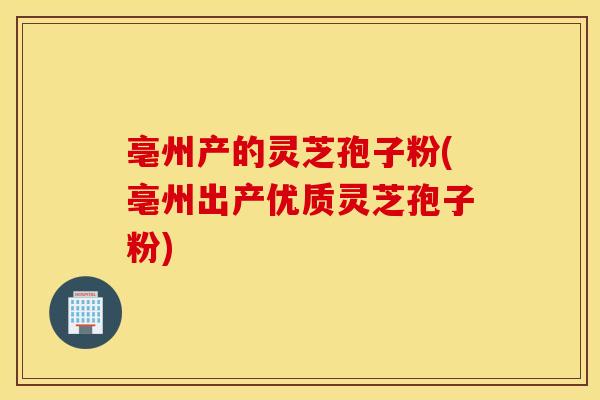 亳州产的灵芝孢子粉(亳州出产优质灵芝孢子粉)