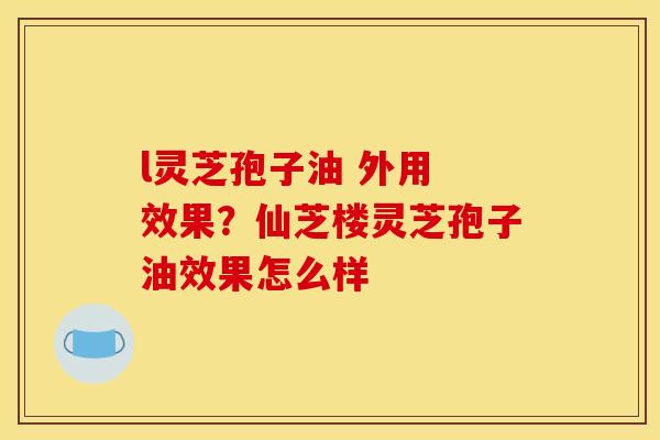 l灵芝孢子油 外用 效果？仙芝楼灵芝孢子油效果怎么样